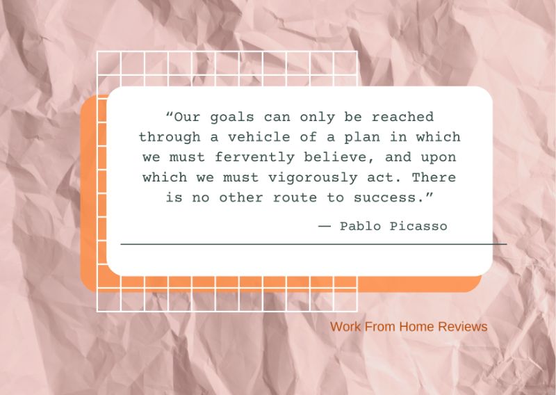“Our Goals Can Only Be Reached Through A Vehicle Of A Plan In Which We Must Fervently Believe, And Upon Which We Must Vigorously Act. There Is No Other Route To Success.” ― Pablo Picasso Quotation
