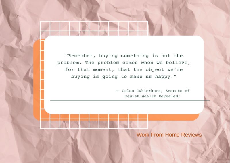“Remember, buying something is not the problem. The problem comes when we believe, for that moment, that the object we’re buying is going to make us happy.” ― Celso Cukierkorn Qoutation