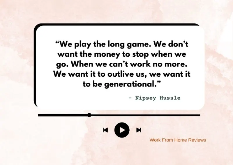 “We play the long game. We don’t want the money to stop when we go. When we can’t work no more. We want it to outlive us, we want it to be generational.” – Nipsey Hussle Quote